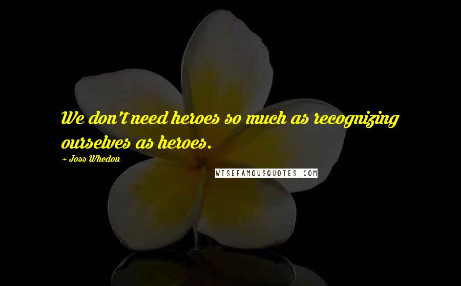 Joss Whedon Quotes: We don't need heroes so much as recognizing ourselves as heroes.