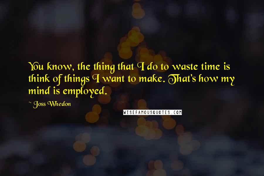 Joss Whedon Quotes: You know, the thing that I do to waste time is think of things I want to make. That's how my mind is employed.