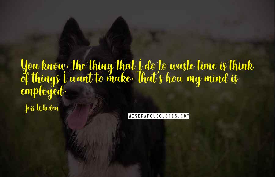 Joss Whedon Quotes: You know, the thing that I do to waste time is think of things I want to make. That's how my mind is employed.