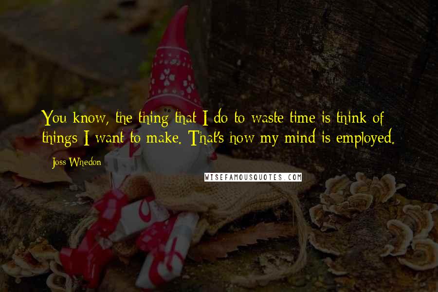 Joss Whedon Quotes: You know, the thing that I do to waste time is think of things I want to make. That's how my mind is employed.