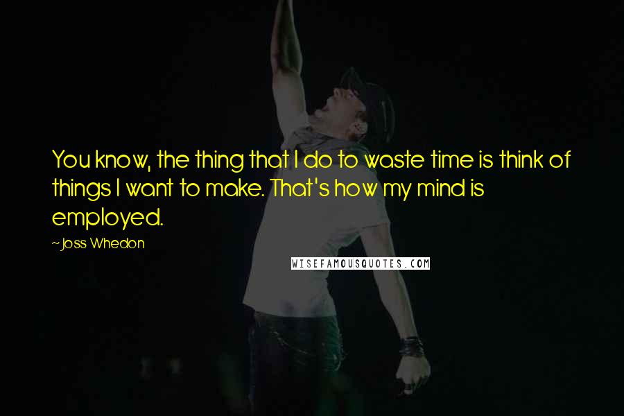 Joss Whedon Quotes: You know, the thing that I do to waste time is think of things I want to make. That's how my mind is employed.