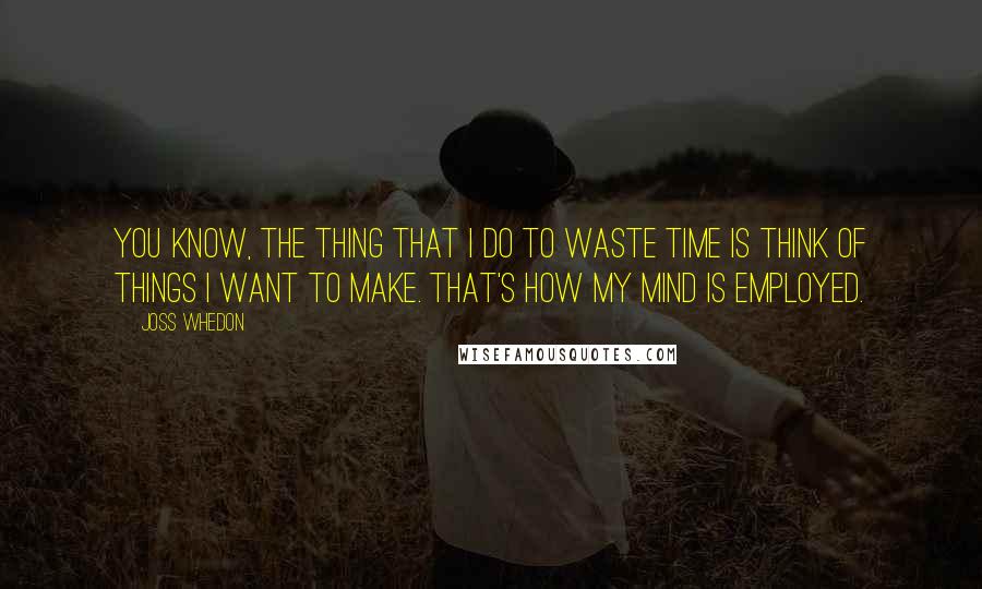 Joss Whedon Quotes: You know, the thing that I do to waste time is think of things I want to make. That's how my mind is employed.