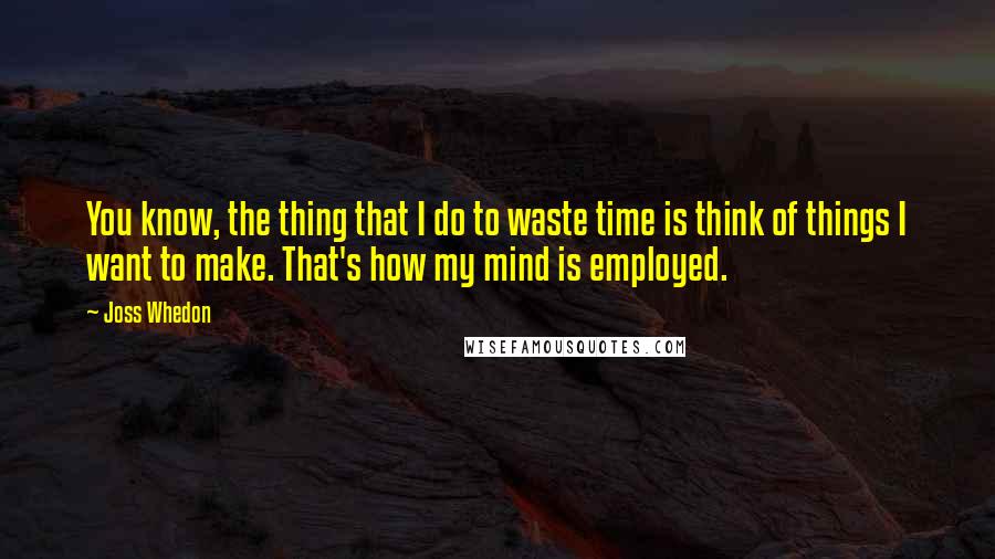 Joss Whedon Quotes: You know, the thing that I do to waste time is think of things I want to make. That's how my mind is employed.