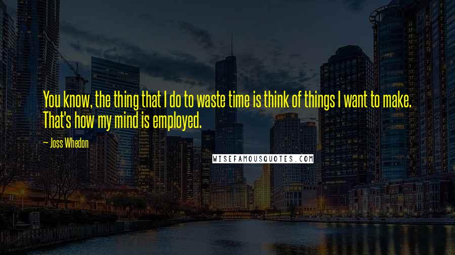 Joss Whedon Quotes: You know, the thing that I do to waste time is think of things I want to make. That's how my mind is employed.