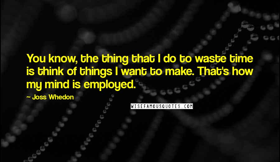Joss Whedon Quotes: You know, the thing that I do to waste time is think of things I want to make. That's how my mind is employed.