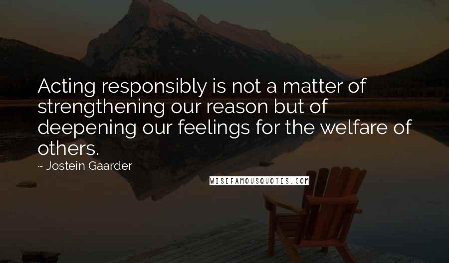 Jostein Gaarder Quotes: Acting responsibly is not a matter of strengthening our reason but of deepening our feelings for the welfare of others.