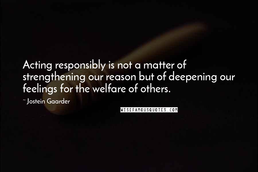 Jostein Gaarder Quotes: Acting responsibly is not a matter of strengthening our reason but of deepening our feelings for the welfare of others.