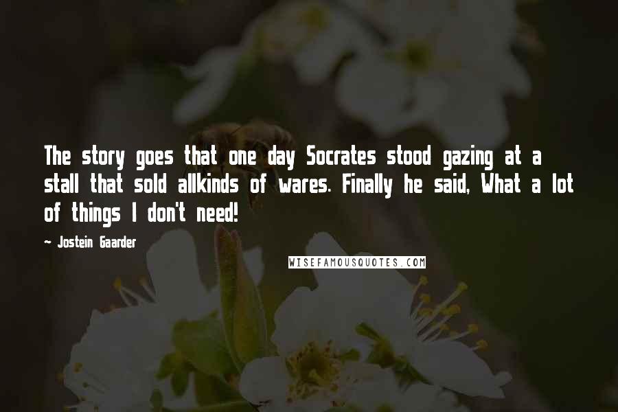 Jostein Gaarder Quotes: The story goes that one day Socrates stood gazing at a stall that sold allkinds of wares. Finally he said, What a lot of things I don't need!