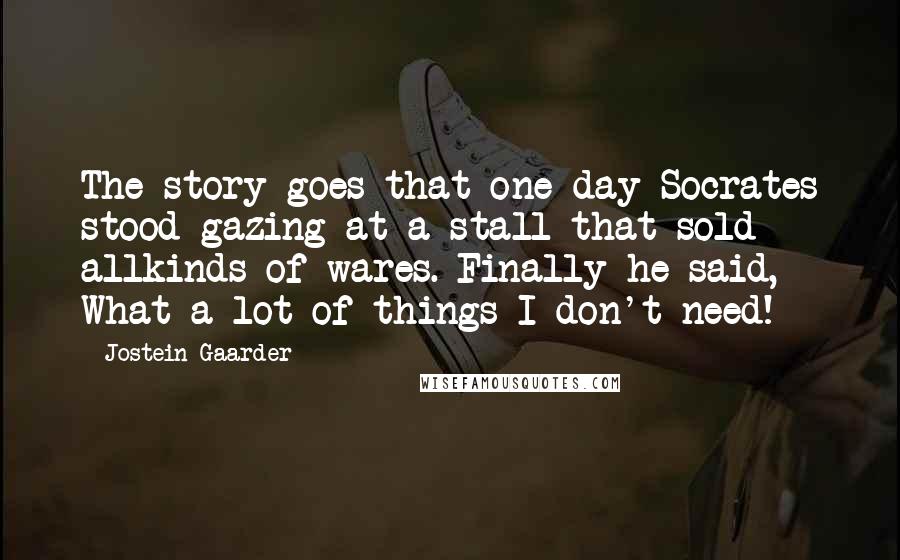 Jostein Gaarder Quotes: The story goes that one day Socrates stood gazing at a stall that sold allkinds of wares. Finally he said, What a lot of things I don't need!