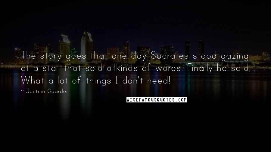 Jostein Gaarder Quotes: The story goes that one day Socrates stood gazing at a stall that sold allkinds of wares. Finally he said, What a lot of things I don't need!