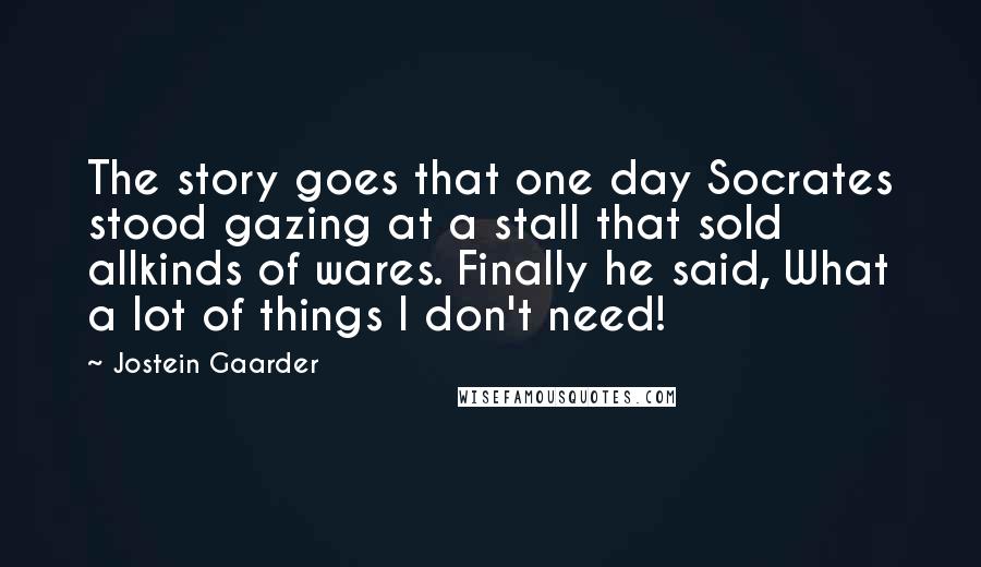 Jostein Gaarder Quotes: The story goes that one day Socrates stood gazing at a stall that sold allkinds of wares. Finally he said, What a lot of things I don't need!