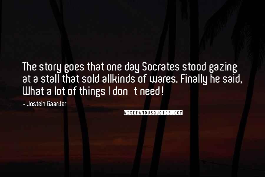 Jostein Gaarder Quotes: The story goes that one day Socrates stood gazing at a stall that sold allkinds of wares. Finally he said, What a lot of things I don't need!