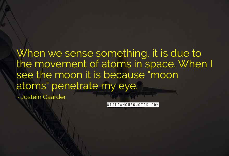 Jostein Gaarder Quotes: When we sense something, it is due to the movement of atoms in space. When I see the moon it is because "moon atoms" penetrate my eye.