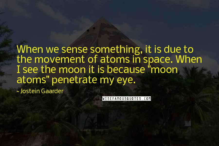 Jostein Gaarder Quotes: When we sense something, it is due to the movement of atoms in space. When I see the moon it is because "moon atoms" penetrate my eye.