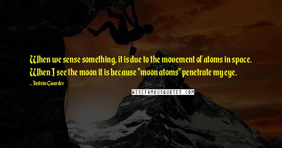 Jostein Gaarder Quotes: When we sense something, it is due to the movement of atoms in space. When I see the moon it is because "moon atoms" penetrate my eye.