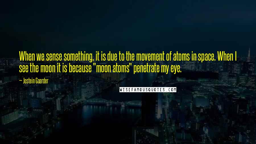 Jostein Gaarder Quotes: When we sense something, it is due to the movement of atoms in space. When I see the moon it is because "moon atoms" penetrate my eye.