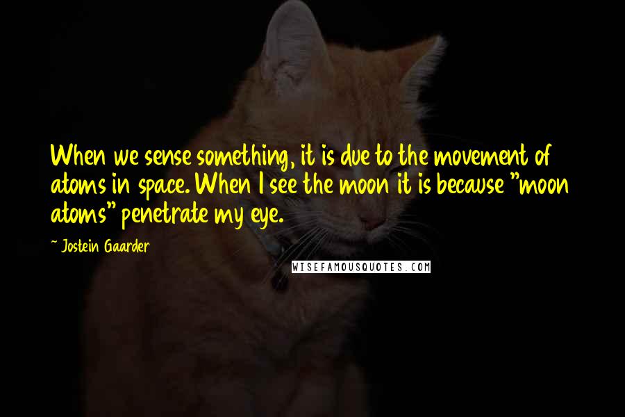 Jostein Gaarder Quotes: When we sense something, it is due to the movement of atoms in space. When I see the moon it is because "moon atoms" penetrate my eye.