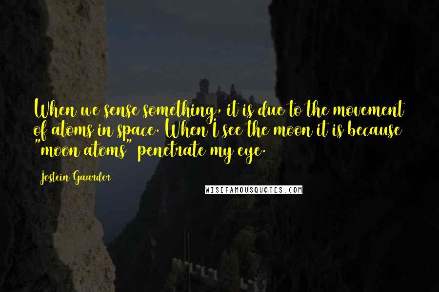 Jostein Gaarder Quotes: When we sense something, it is due to the movement of atoms in space. When I see the moon it is because "moon atoms" penetrate my eye.