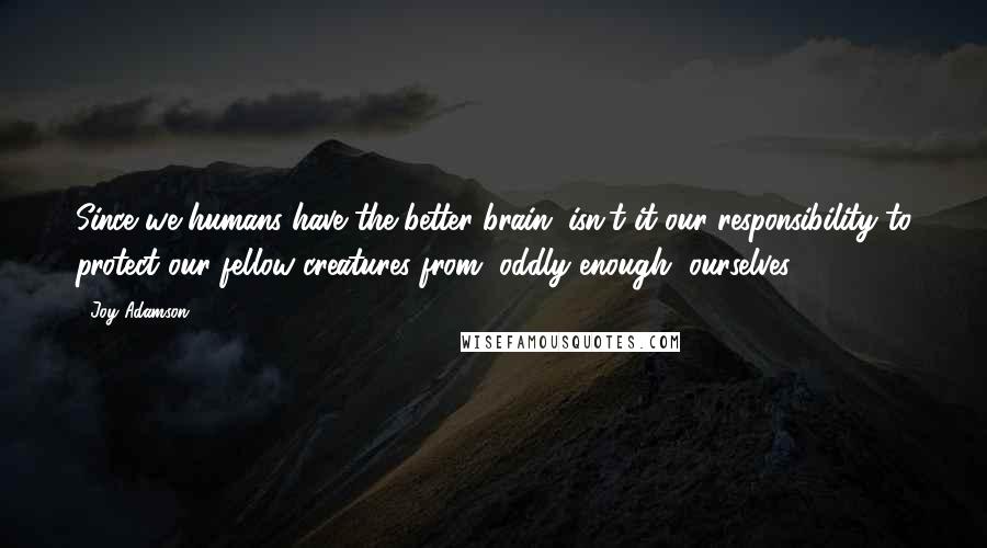 Joy Adamson Quotes: Since we humans have the better brain, isn't it our responsibility to protect our fellow creatures from, oddly enough, ourselves?
