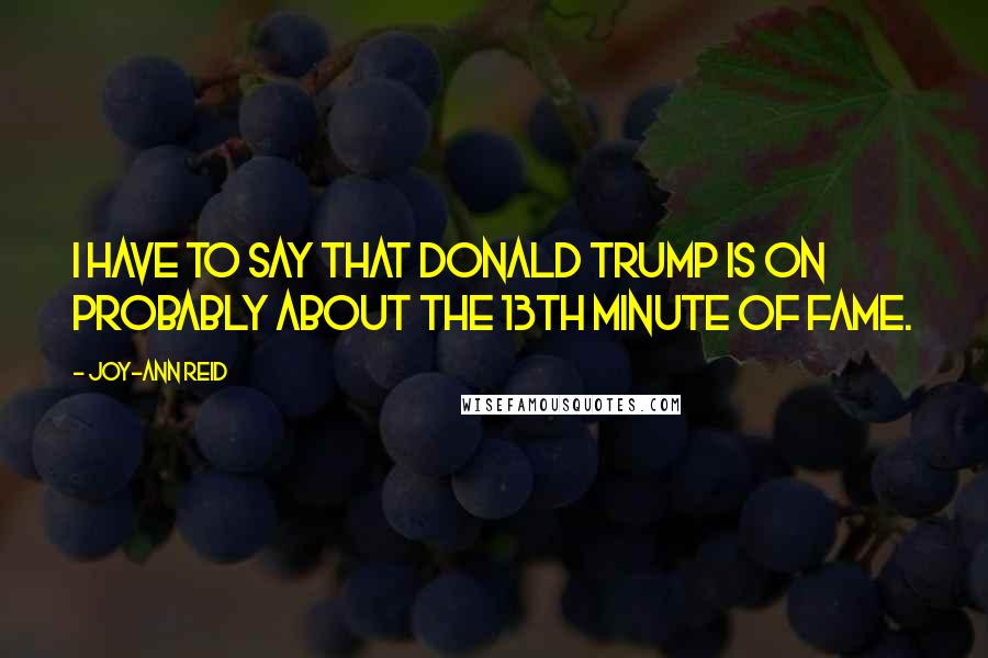 Joy-Ann Reid Quotes: I have to say that Donald Trump is on probably about the 13th minute of fame.