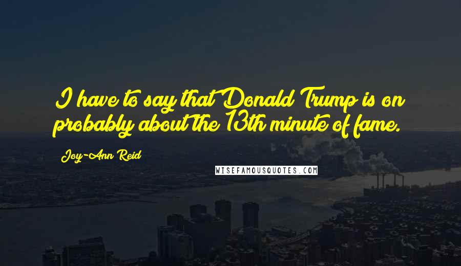 Joy-Ann Reid Quotes: I have to say that Donald Trump is on probably about the 13th minute of fame.