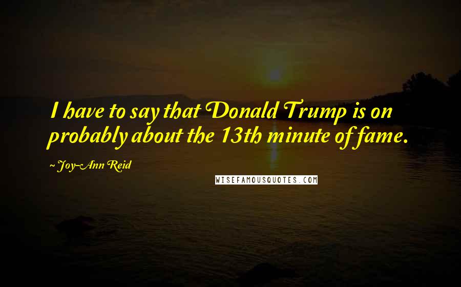 Joy-Ann Reid Quotes: I have to say that Donald Trump is on probably about the 13th minute of fame.