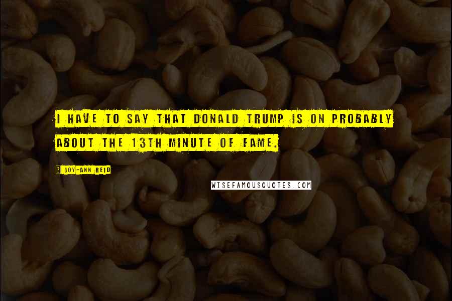 Joy-Ann Reid Quotes: I have to say that Donald Trump is on probably about the 13th minute of fame.