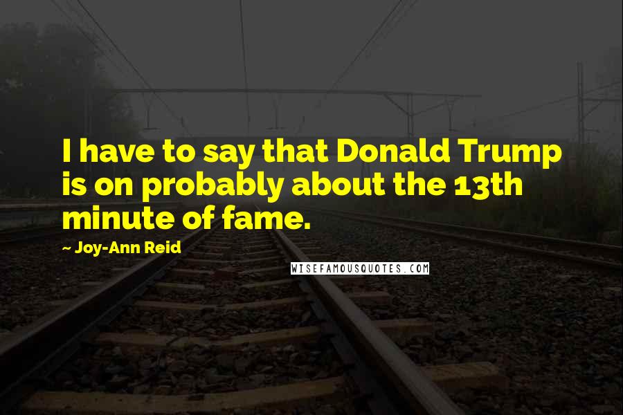 Joy-Ann Reid Quotes: I have to say that Donald Trump is on probably about the 13th minute of fame.