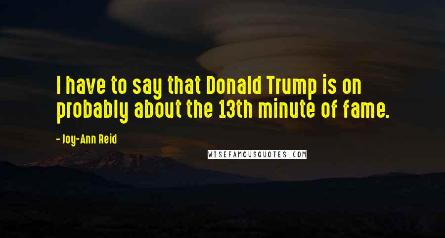 Joy-Ann Reid Quotes: I have to say that Donald Trump is on probably about the 13th minute of fame.