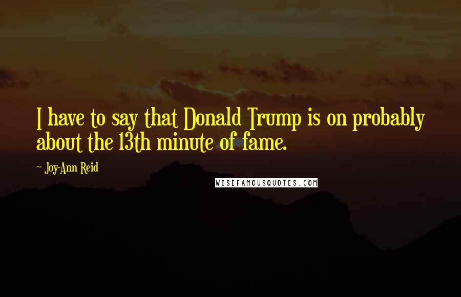 Joy-Ann Reid Quotes: I have to say that Donald Trump is on probably about the 13th minute of fame.