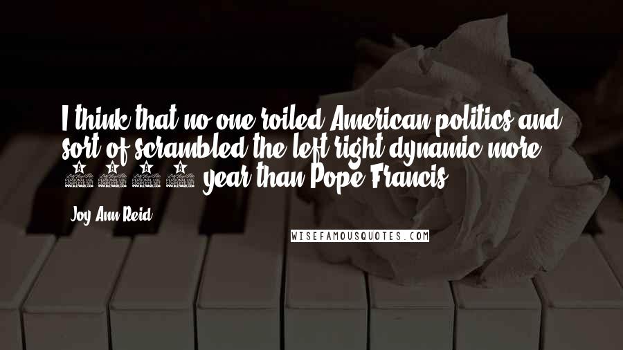 Joy-Ann Reid Quotes: I think that no one roiled American politics and sort of scrambled the left/right dynamic more 2015 year than Pope Francis.