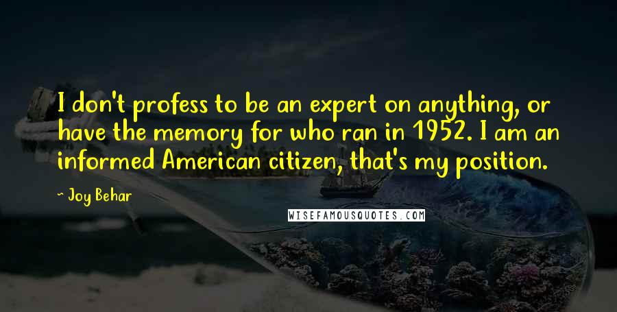 Joy Behar Quotes: I don't profess to be an expert on anything, or have the memory for who ran in 1952. I am an informed American citizen, that's my position.