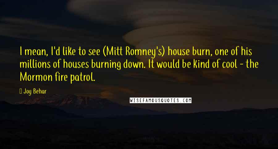 Joy Behar Quotes: I mean, I'd like to see (Mitt Romney's) house burn, one of his millions of houses burning down. It would be kind of cool - the Mormon fire patrol.