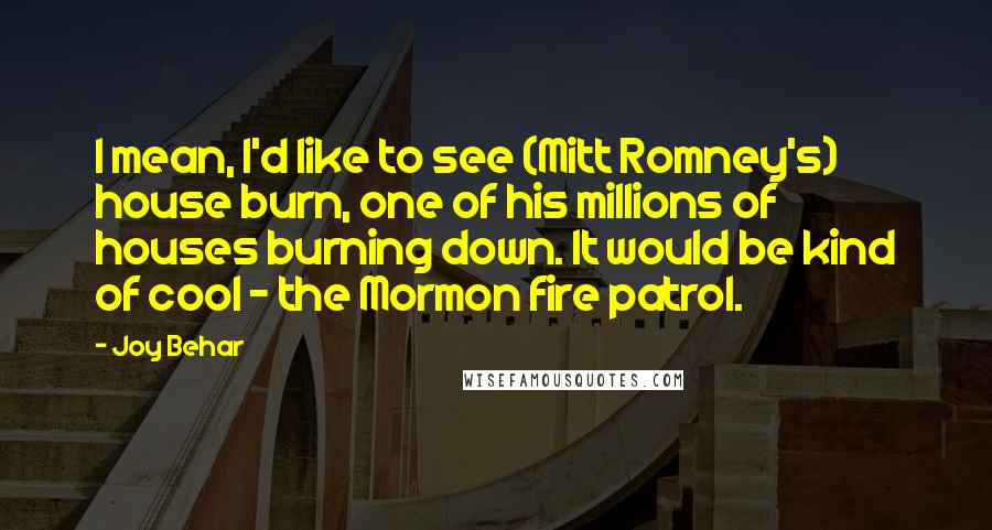 Joy Behar Quotes: I mean, I'd like to see (Mitt Romney's) house burn, one of his millions of houses burning down. It would be kind of cool - the Mormon fire patrol.