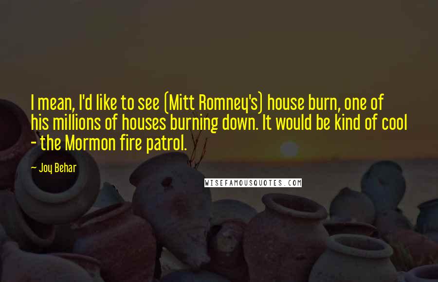 Joy Behar Quotes: I mean, I'd like to see (Mitt Romney's) house burn, one of his millions of houses burning down. It would be kind of cool - the Mormon fire patrol.