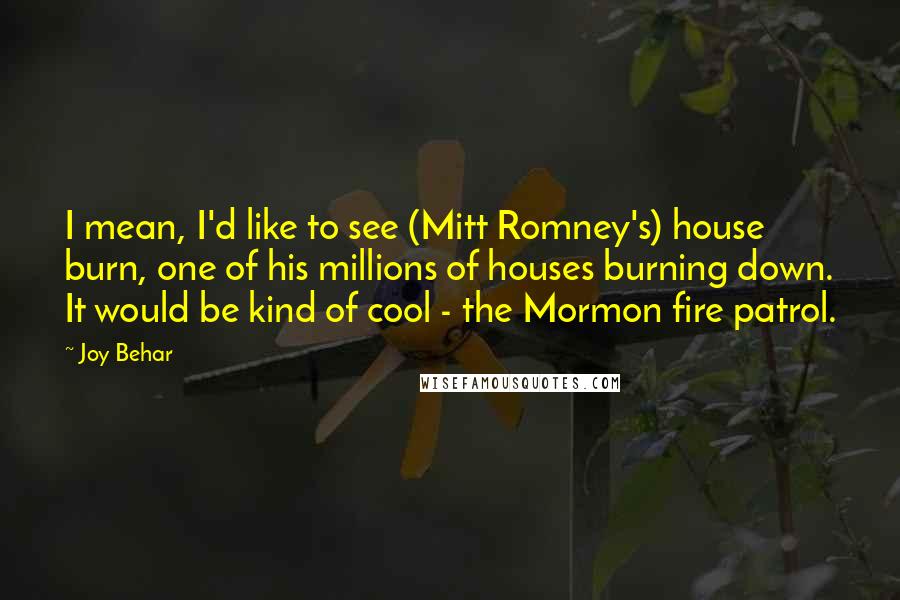 Joy Behar Quotes: I mean, I'd like to see (Mitt Romney's) house burn, one of his millions of houses burning down. It would be kind of cool - the Mormon fire patrol.