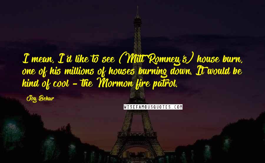 Joy Behar Quotes: I mean, I'd like to see (Mitt Romney's) house burn, one of his millions of houses burning down. It would be kind of cool - the Mormon fire patrol.