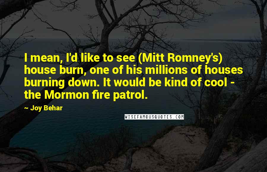Joy Behar Quotes: I mean, I'd like to see (Mitt Romney's) house burn, one of his millions of houses burning down. It would be kind of cool - the Mormon fire patrol.