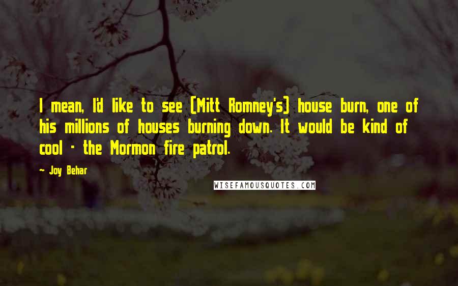 Joy Behar Quotes: I mean, I'd like to see (Mitt Romney's) house burn, one of his millions of houses burning down. It would be kind of cool - the Mormon fire patrol.