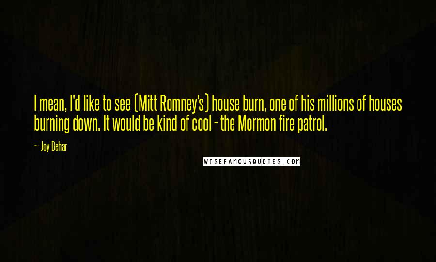 Joy Behar Quotes: I mean, I'd like to see (Mitt Romney's) house burn, one of his millions of houses burning down. It would be kind of cool - the Mormon fire patrol.