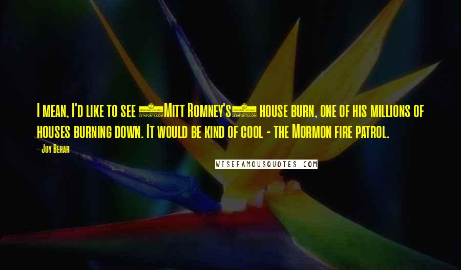 Joy Behar Quotes: I mean, I'd like to see (Mitt Romney's) house burn, one of his millions of houses burning down. It would be kind of cool - the Mormon fire patrol.