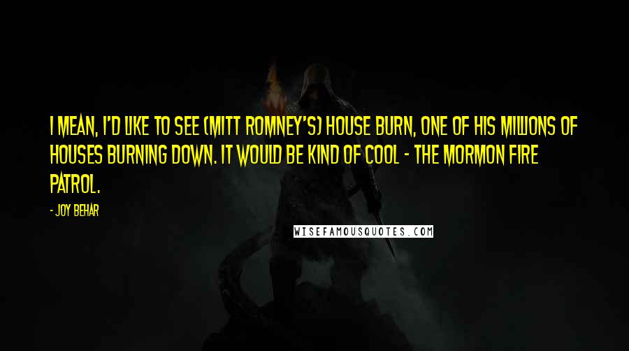 Joy Behar Quotes: I mean, I'd like to see (Mitt Romney's) house burn, one of his millions of houses burning down. It would be kind of cool - the Mormon fire patrol.
