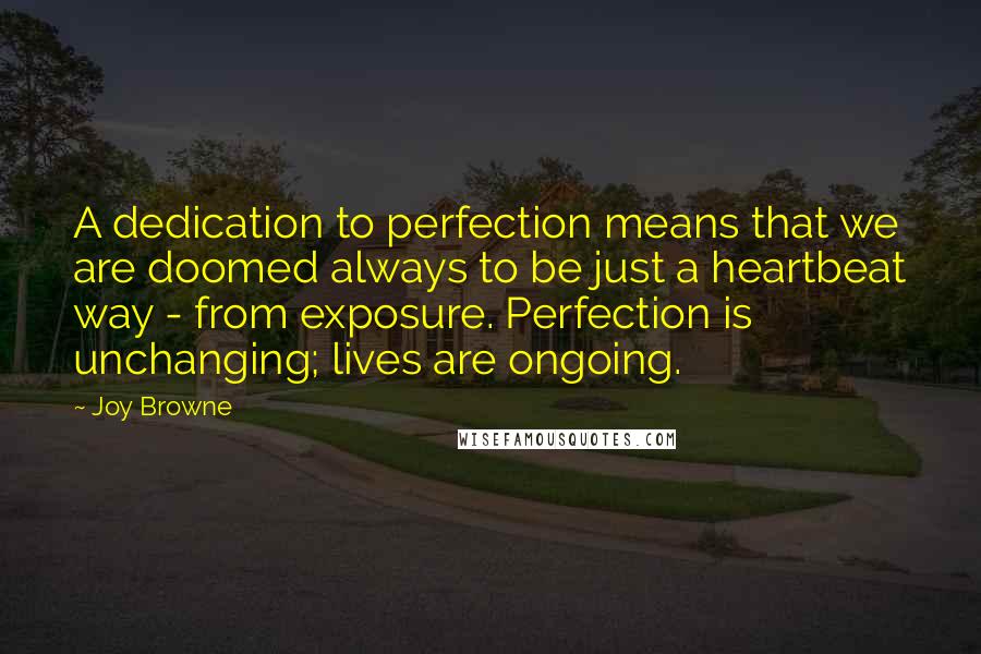 Joy Browne Quotes: A dedication to perfection means that we are doomed always to be just a heartbeat way - from exposure. Perfection is unchanging; lives are ongoing.