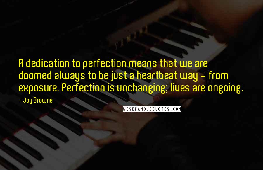 Joy Browne Quotes: A dedication to perfection means that we are doomed always to be just a heartbeat way - from exposure. Perfection is unchanging; lives are ongoing.