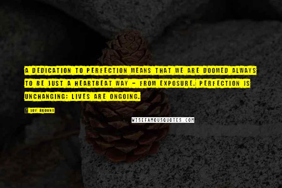 Joy Browne Quotes: A dedication to perfection means that we are doomed always to be just a heartbeat way - from exposure. Perfection is unchanging; lives are ongoing.