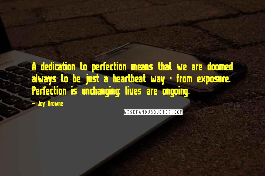 Joy Browne Quotes: A dedication to perfection means that we are doomed always to be just a heartbeat way - from exposure. Perfection is unchanging; lives are ongoing.