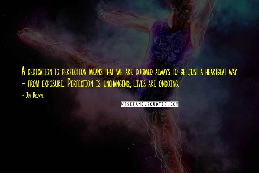 Joy Browne Quotes: A dedication to perfection means that we are doomed always to be just a heartbeat way - from exposure. Perfection is unchanging; lives are ongoing.