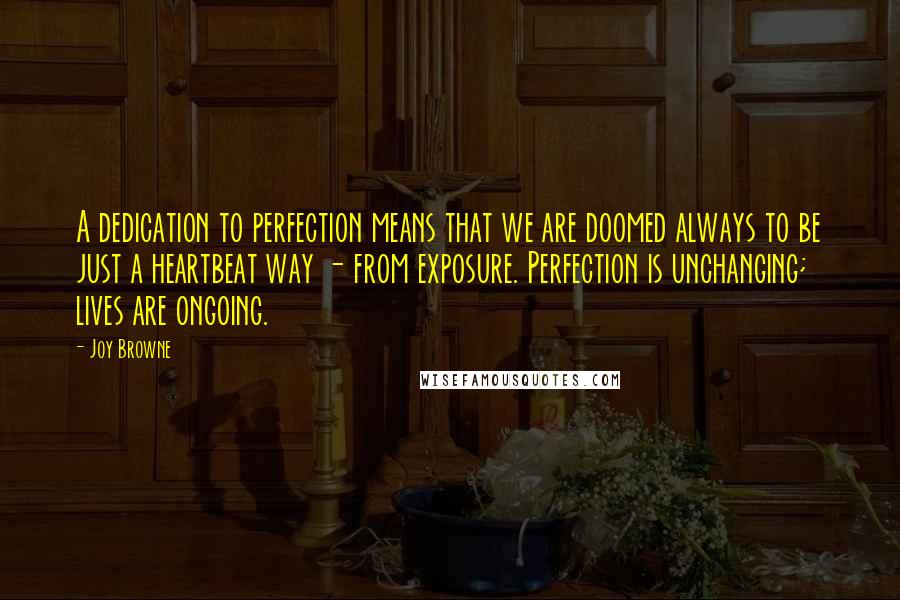 Joy Browne Quotes: A dedication to perfection means that we are doomed always to be just a heartbeat way - from exposure. Perfection is unchanging; lives are ongoing.