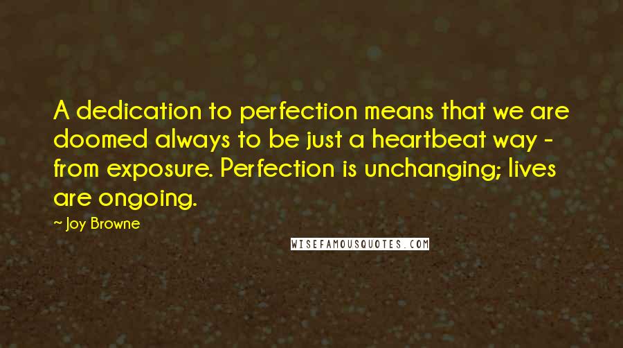 Joy Browne Quotes: A dedication to perfection means that we are doomed always to be just a heartbeat way - from exposure. Perfection is unchanging; lives are ongoing.