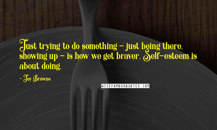 Joy Browne Quotes: Just trying to do something - just being there, showing up - is how we get braver. Self-esteem is about doing.